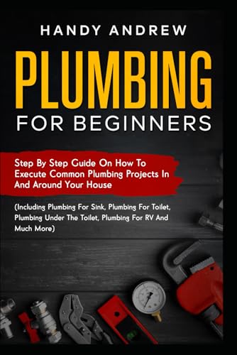 Plumbing For Beginners: Step-By-Step Guide to Execute Plumbing Projects In and Around Your House (Including Plumbing For Sink, Under The Toilet, Plumbing For RV, and Much More)
