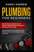 Plumbing For Beginners: Step-By-Step Guide to Execute Plumbing Projects In and Around Your House (Including Plumbing For Sink, Under The Toilet, Plumbing For RV, and Much More)